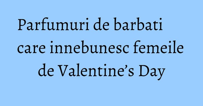 Parfumuri de barbati care innebunesc femeile de Valentine’s Day Parfumuri de barbati care innebunesc femeile de Valentine’s Day