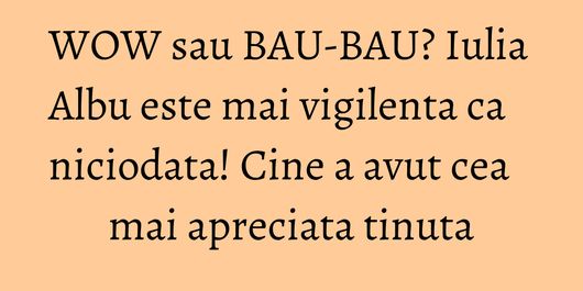 WOW sau BAU-BAU? Iulia Albu este mai vigilenta ca niciodata! Cine a avut cea mai apreciata tinuta