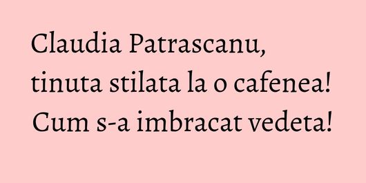 Claudia Patrascanu, tinuta stilata la o cafenea! Cum s-a imbracat vedeta!