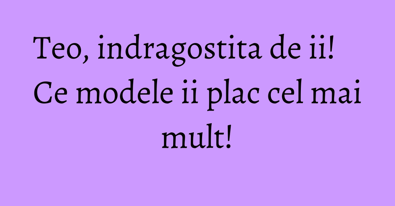 Teo, indragostita de ii! Ce modele ii plac cel mai mult! Teo, indragostita de ii! Ce modele ii plac cel mai mult!