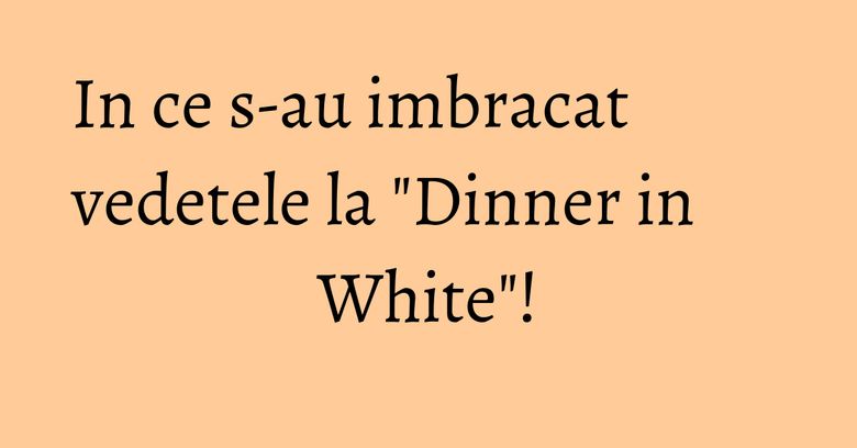 In ce s-au imbracat vedetele la "Dinner in White"! In ce s-au imbracat vedetele la "Dinner in White"!
