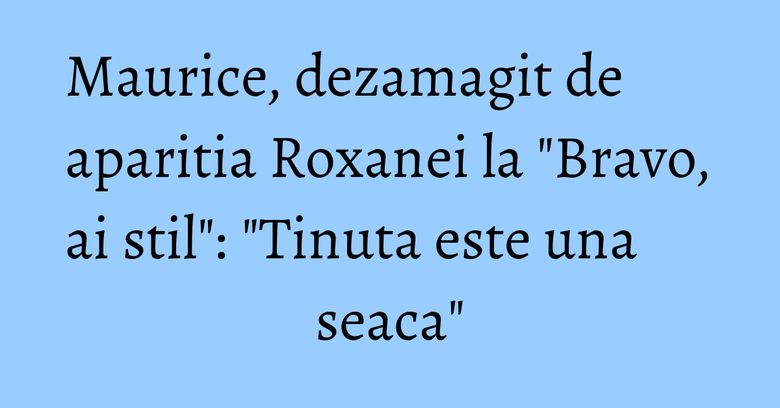 Maurice, dezamagit de aparitia Roxanei la "Bravo, ai stil": "Tinuta este una seaca"