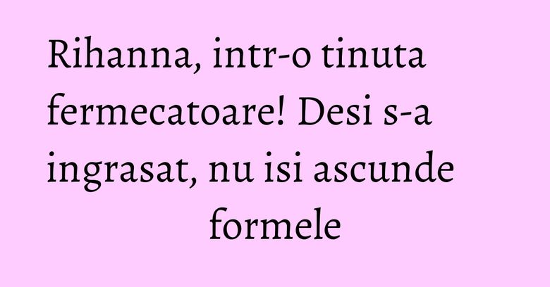 Rihanna, intr-o tinuta fermecatoare! Desi s-a ingrasat, nu isi ascunde formele Rihanna, intr-o tinuta fermecatoare! Desi s-a ingrasat, nu isi ascunde formele