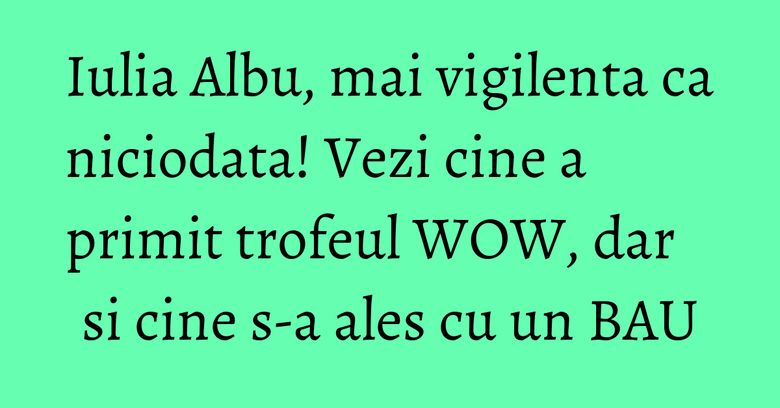 Iulia Albu, mai vigilenta ca niciodata! Vezi cine a primit trofeul WOW, dar si cine s-a ales cu un BAU