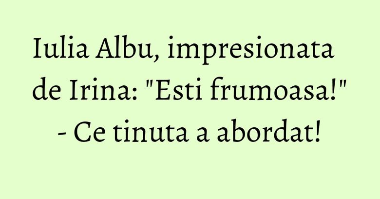 Iulia Albu, impresionata de Irina: "Esti frumoasa!" - Ce tinuta a abordat!