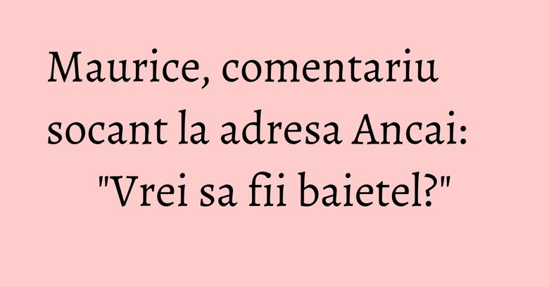 Maurice, comentariu socant la adresa Ancai: "Vrei sa fii baietel?"