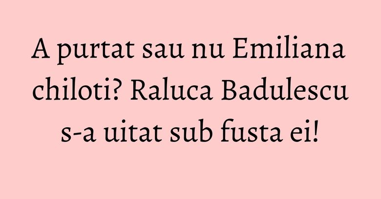 A purtat sau nu Emiliana chiloti? Raluca Badulescu s-a uitat sub fusta ei!