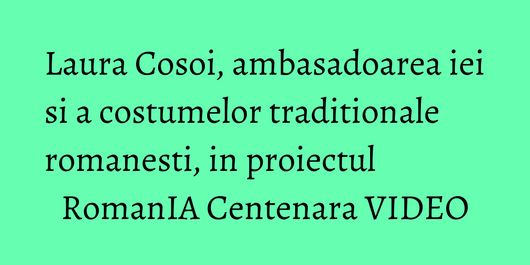 Laura Cosoi, ambasadoarea iei si a costumelor traditionale romanesti, in proiectul RomanIA Centenara VIDEO