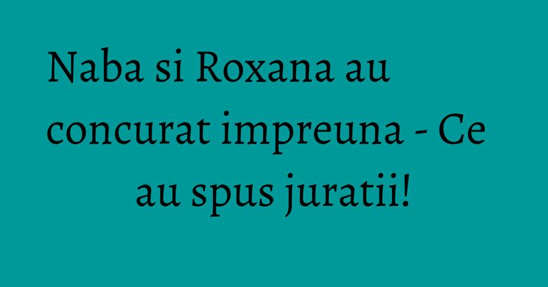 Naba si Roxana au concurat impreuna - Ce au spus juratii! Naba si Roxana au concurat impreuna - Ce au spus juratii!