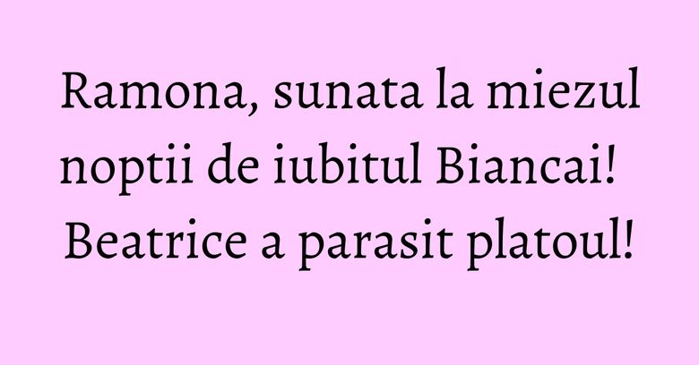 Ramona, sunata la miezul noptii de iubitul Biancai! Beatrice a parasit platoul! Ramona, sunata la miezul noptii de iubitul Biancai! Beatrice a parasit platoul!