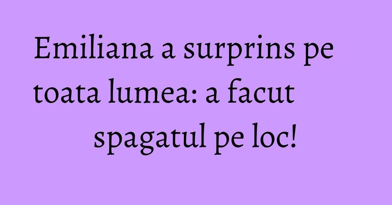 Emiliana a surprins pe toata lumea: a facut spagatul pe loc!