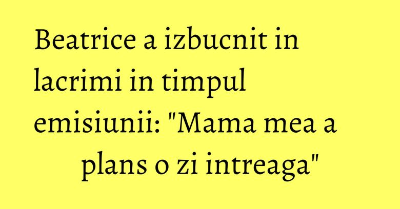 Beatrice a izbucnit in lacrimi in timpul emisiunii: "Mama mea a plans o zi intreaga"