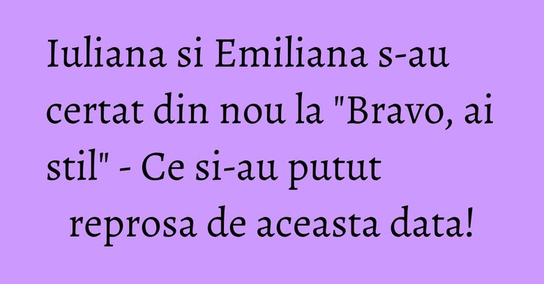 Iuliana si Emiliana s-au certat din nou la "Bravo, ai stil" - Ce si-au putut reprosa de aceasta data!