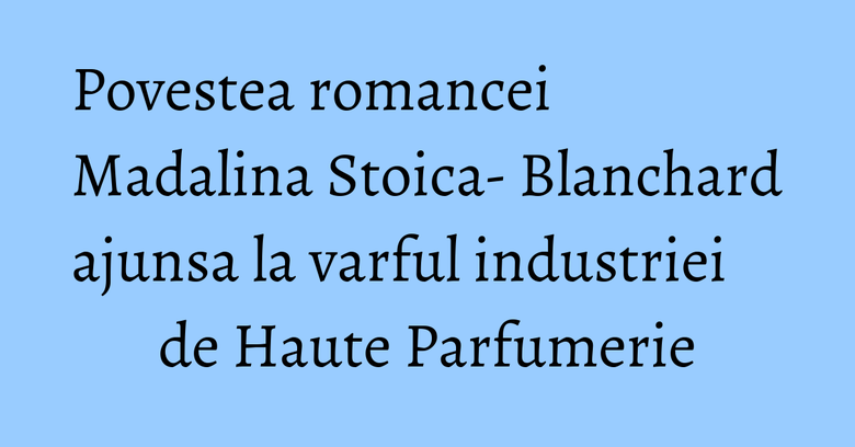 Povestea romancei Madalina Stoica- Blanchard ajunsa la varful industriei de Haute Parfumerie