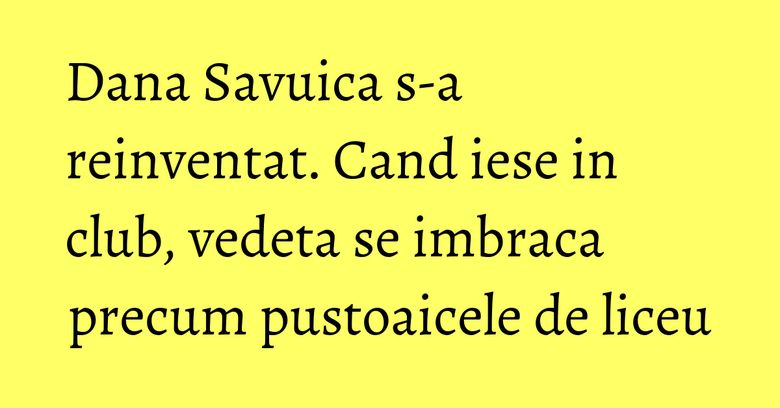 Dana Savuica s-a reinventat. Cand iese in club, vedeta se imbraca precum pustoaicele de liceu Dana Savuica s-a reinventat. Cand iese in club, vedeta se imbraca precum pustoaicele de liceu