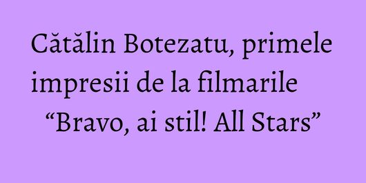 Cătălin Botezatu, primele impresii de la filmarile “Bravo, ai stil! All Stars”