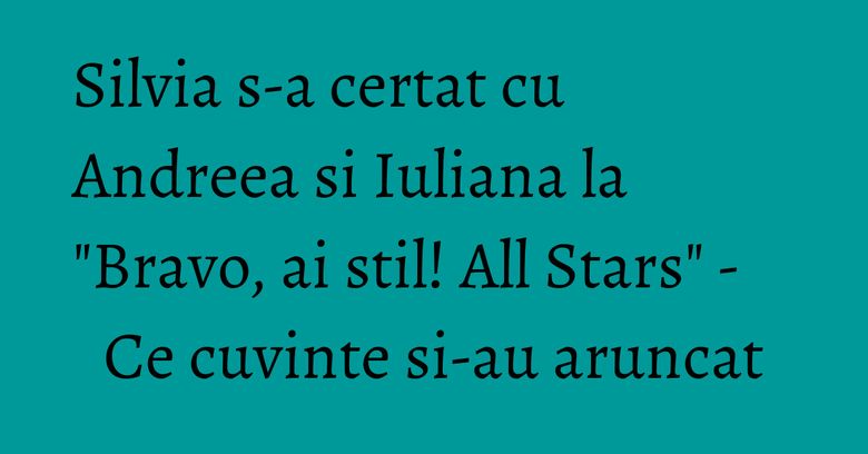 Silvia s-a certat cu Andreea si Iuliana la "Bravo, ai stil! All Stars" - Ce cuvinte si-au aruncat