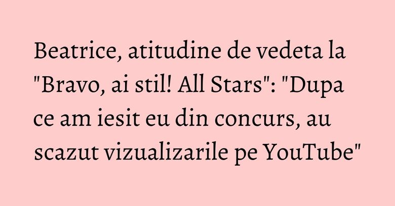 Beatrice, atitudine de vedeta la "Bravo, ai stil! All Stars": "Dupa ce am iesit eu din concurs, au scazut vizualizarile pe YouTube" Beatrice, atitudine de vedeta la "Bravo, ai stil! All Stars": "Dupa ce am iesit eu din concurs, au scazut vizualizarile pe YouTube"