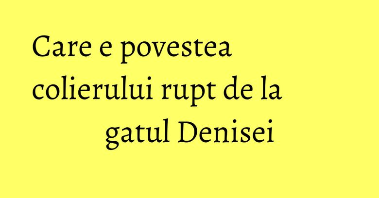 Care e povestea colierului rupt de la gatul Denisei Care e povestea colierului rupt de la gatul Denisei