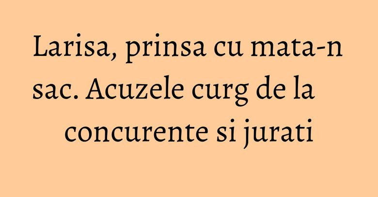 Larisa, prinsa cu mata-n sac. Acuzele curg de la concurente si jurati Larisa, prinsa cu mata-n sac. Acuzele curg de la concurente si jurati