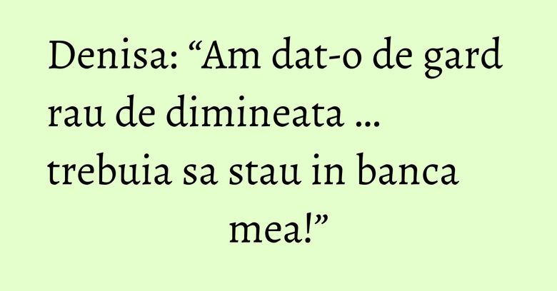 Denisa: “Am dat-o de gard rau de dimineata … trebuia sa stau in banca mea!” Denisa: “Am dat-o de gard rau de dimineata … trebuia sa stau in banca mea!”