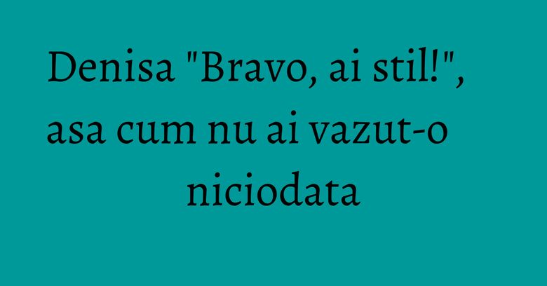 Denisa "Bravo, ai stil!", asa cum nu ai vazut-o niciodata