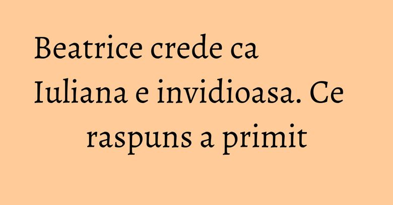 Beatrice crede ca Iuliana e invidioasa. Ce raspuns a primit Beatrice crede ca Iuliana e invidioasa. Ce raspuns a primit