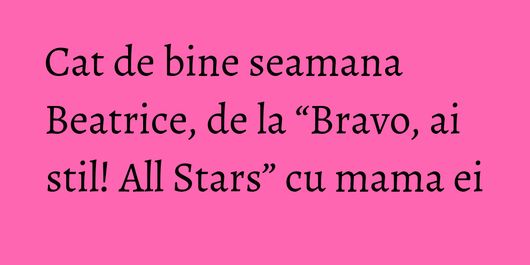Cat de bine seamana Beatrice, de la “Bravo, ai stil! All Stars” cu mama ei