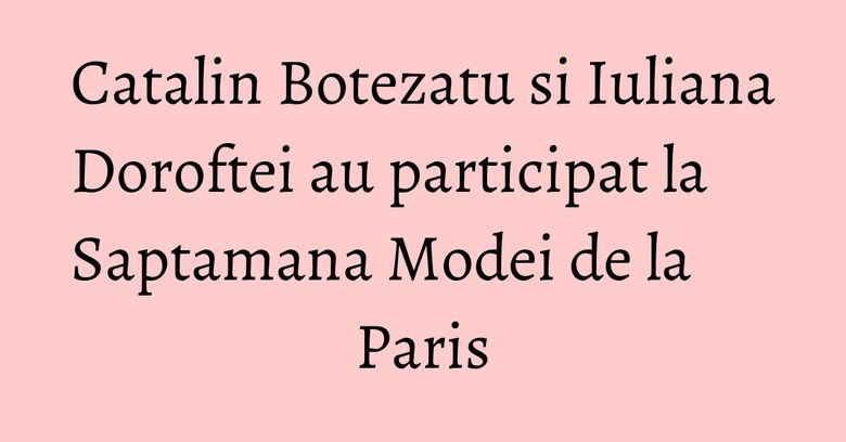 Catalin Botezatu si Iuliana Doroftei au participat la Saptamana Modei de la Paris Catalin Botezatu si Iuliana Doroftei au participat la Saptamana Modei de la Paris