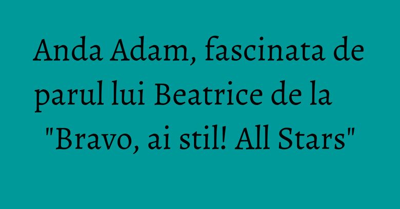 Anda Adam, fascinata de parul lui Beatrice de la "Bravo, ai stil! All Stars"