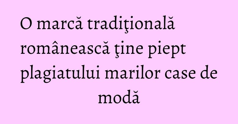 O marcă tradiţională românească ţine piept plagiatului marilor case de modă O marcă tradiţională românească ţine piept plagiatului marilor case de modă