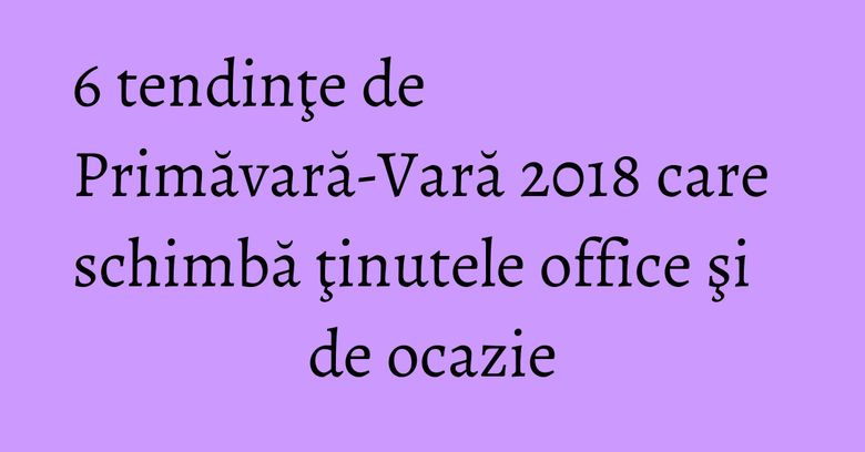 6 tendinţe de Primăvară-Vară 2018 care schimbă ţinutele office şi de ocazie 6 tendinţe de Primăvară-Vară 2018 care schimbă ţinutele office şi de ocazie