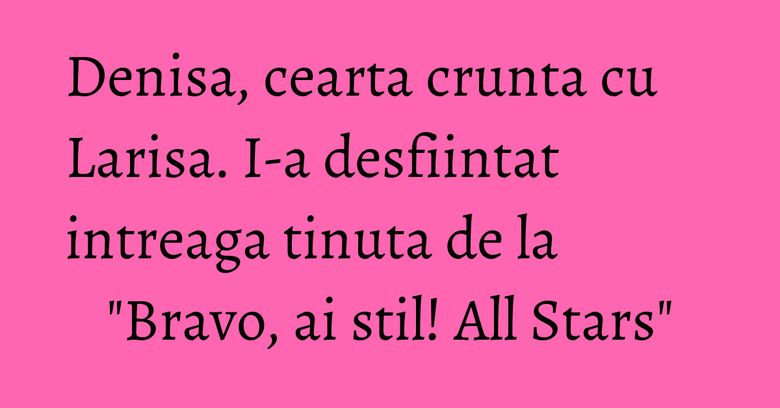 Denisa, cearta crunta cu Larisa. I-a desfiintat intreaga tinuta de la "Bravo, ai stil! All Stars"
