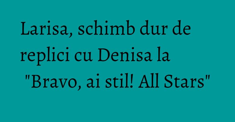 Larisa, schimb dur de replici cu Denisa la "Bravo, ai stil! All Stars"