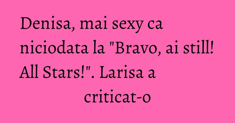 Denisa, mai sexy ca niciodata la "Bravo, ai still! All Stars!". Larisa a criticat-o Denisa, mai sexy ca niciodata la "Bravo, ai still! All Stars!". Larisa a criticat-o