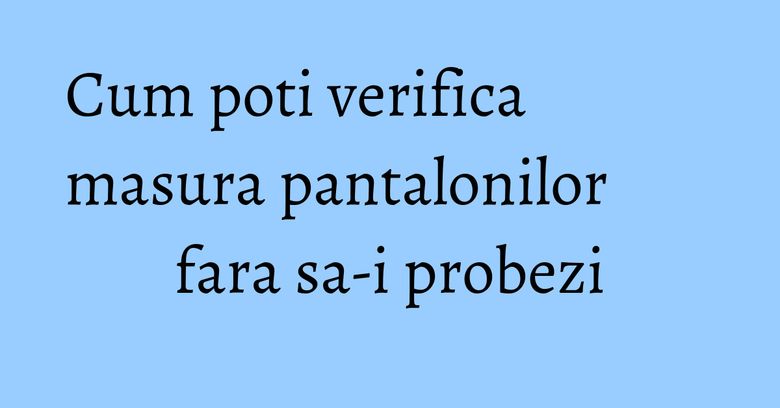 Cum poti verifica masura pantalonilor fara sa-i probezi Cum poti verifica masura pantalonilor fara sa-i probezi