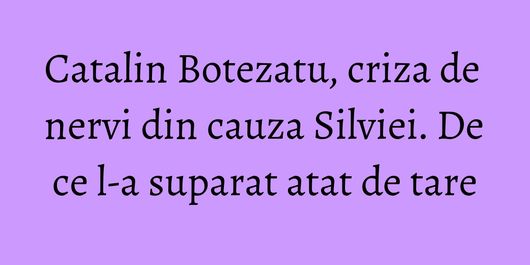 Catalin Botezatu, criza de nervi din cauza Silviei. De ce l-a suparat atat de tare