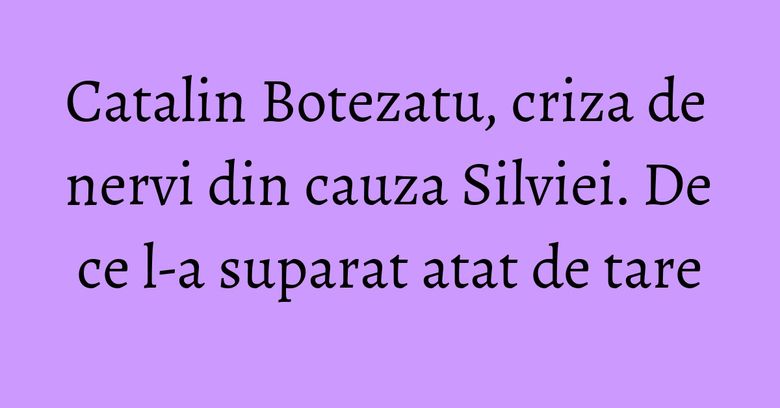 Catalin Botezatu, criza de nervi din cauza Silviei. De ce l-a suparat atat de tare