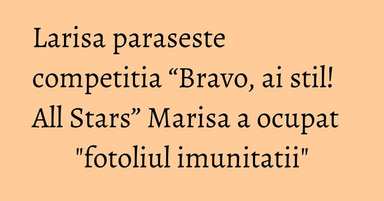Larisa paraseste competitia “Bravo, ai stil! All Stars” Marisa a ocupat "fotoliul imunitatii" Larisa paraseste competitia “Bravo, ai stil! All Stars” Marisa a ocupat "fotoliul imunitatii"
