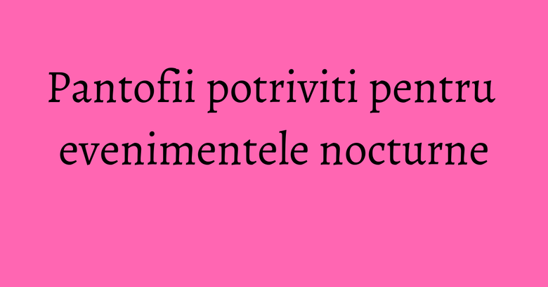 Pantofii potriviti pentru evenimentele nocturne Pantofii potriviti pentru evenimentele nocturne