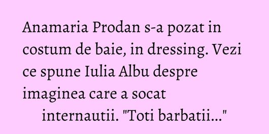 Anamaria Prodan s-a pozat in costum de baie, in dressing. Vezi ce spune Iulia Albu despre imaginea care a socat internautii. 