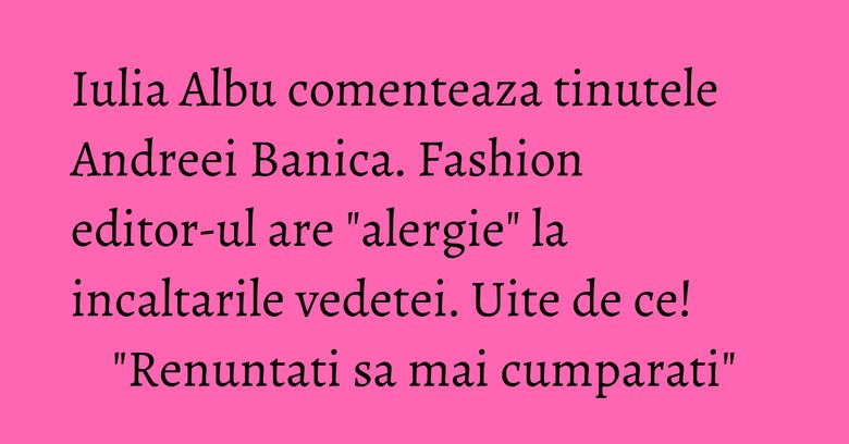 Iulia Albu comenteaza tinutele Andreei Banica. Fashion editor-ul are 