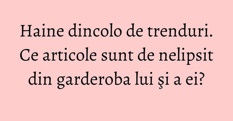 Haine dincolo de trenduri. Ce articole sunt de nelipsit din garderoba lui şi a ei?