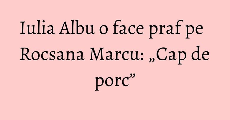 Iulia Albu o face praf pe Rocsana Marcu: „Cap de porc” Iulia Albu o face praf pe Rocsana Marcu: „Cap de porc”