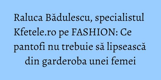 Raluca Bădulescu, specialistul Kfetele.ro pe FASHION: Ce pantofi nu trebuie să lipsească din garderoba unei femei