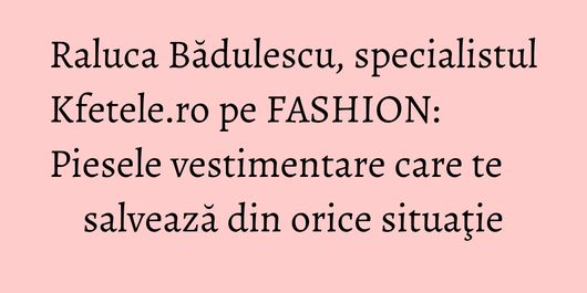 Raluca Bădulescu, specialistul Kfetele.ro pe FASHION: Piesele vestimentare care te salvează din orice situaţie