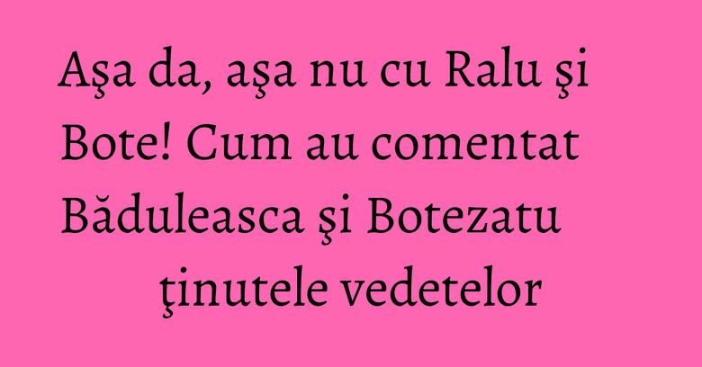 Aşa da, aşa nu cu Ralu şi Bote! Cum au comentat Băduleasca şi Botezatu ţinutele vedetelor