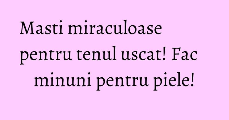 Masti miraculoase pentru tenul uscat! Fac minuni pentru piele! Masti miraculoase pentru tenul uscat! Fac minuni pentru piele!