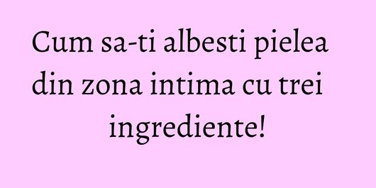 Cum sa-ti albesti pielea din zona intima cu trei ingrediente!