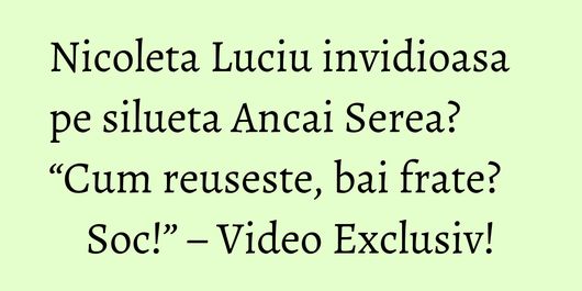 Nicoleta Luciu invidioasa pe silueta Ancai Serea? “Cum reuseste, bai frate? Soc!” – Video Exclusiv!